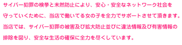 サイバー犯罪の検挙と未然防止により、安心・安全なネットワーク社会を守っていくために、当店で働いている女の子を全力でサポートさせて頂きます。当店では、サイバー犯罪の被害及び拡大防止並びに違法情報及び有害情報の排除を図り、安全な生活の確保に全力を尽くしています。