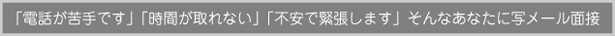 「電話が苦手です」「時間が取れない」「不安で緊張します」そんなあなたに写メール面接